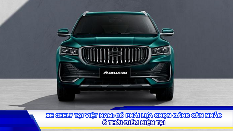 Xe Geely tại Việt Nam: Có phải lựa chọn đáng cân nhắc ở thời điểm hiện tại?